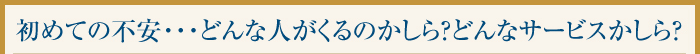 初めての不安・・・どんな人がくるのかしら？どんなサービスかしら？